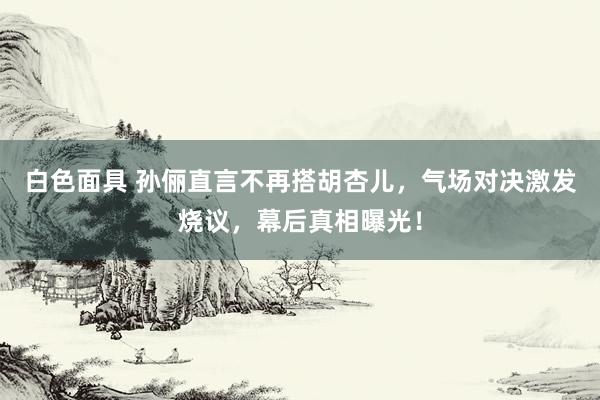 白色面具 孙俪直言不再搭胡杏儿，气场对决激发烧议，幕后真相曝光！