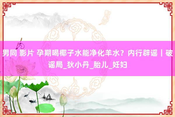 男同 影片 孕期喝椰子水能净化羊水？内行辟谣｜破谣局_狄小丹_胎儿_妊妇