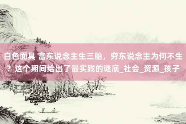 白色面具 富东说念主生三胎，穷东说念主为何不生？这个期间给出了最实践的谜底_社会_资源_孩子