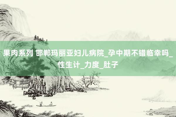 果肉系列 邯郸玛丽亚妇儿病院_孕中期不错临幸吗_性生计_力度_肚子