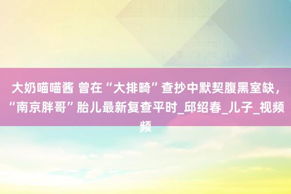 大奶喵喵酱 曾在“大排畸”查抄中默契腹黑室缺，“南京胖哥”胎儿最新复查平时_邱绍春_儿子_视频