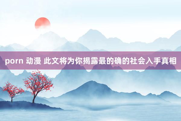 porn 动漫 此文将为你揭露最的确的社会入手真相