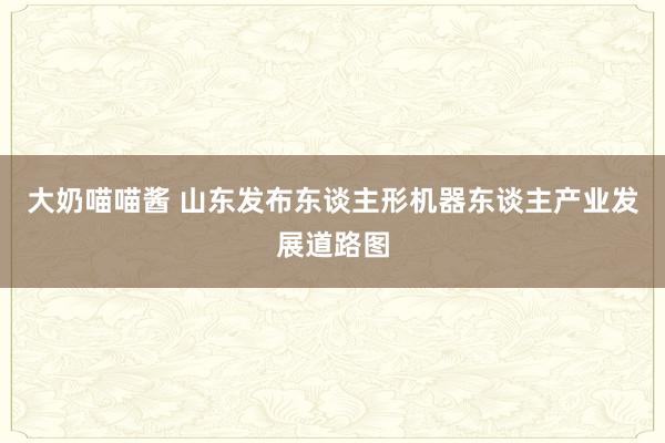 大奶喵喵酱 山东发布东谈主形机器东谈主产业发展道路图
