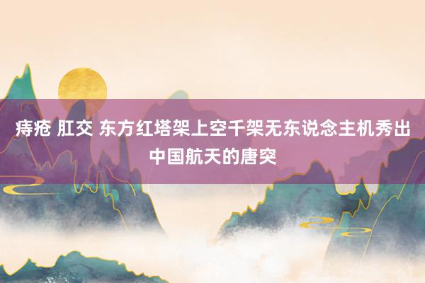 痔疮 肛交 东方红塔架上空千架无东说念主机秀出中国航天的唐突
