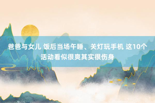 爸爸与女儿 饭后当场午睡、关灯玩手机 这10个活动看似很爽其实很伤身