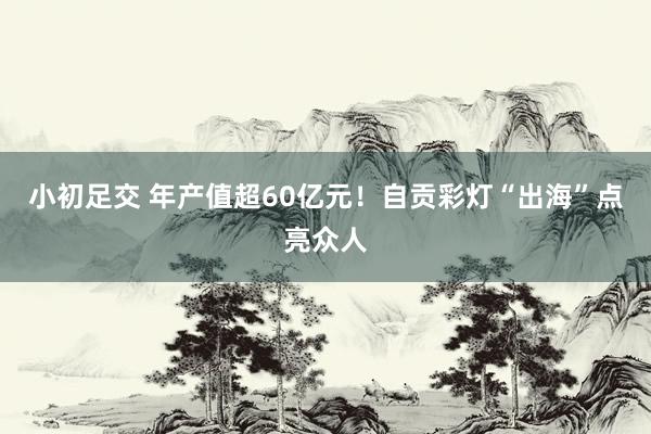 小初足交 年产值超60亿元！自贡彩灯“出海”点亮众人