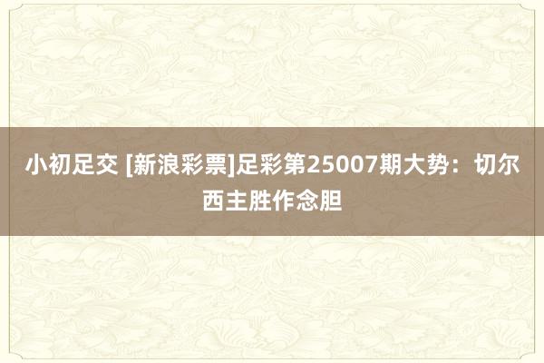 小初足交 [新浪彩票]足彩第25007期大势：切尔西主胜作念胆