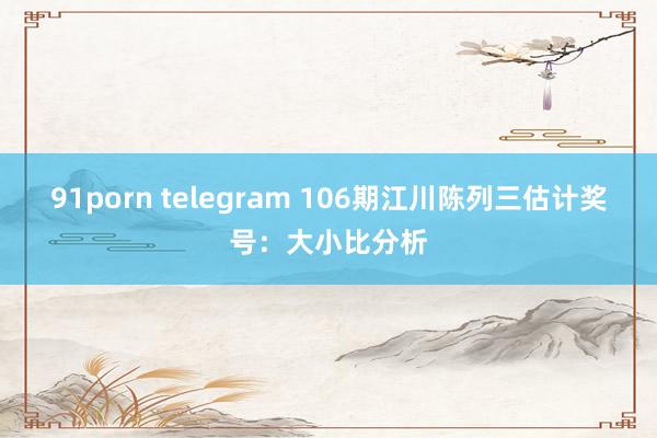 91porn telegram 106期江川陈列三估计奖号：大小比分析