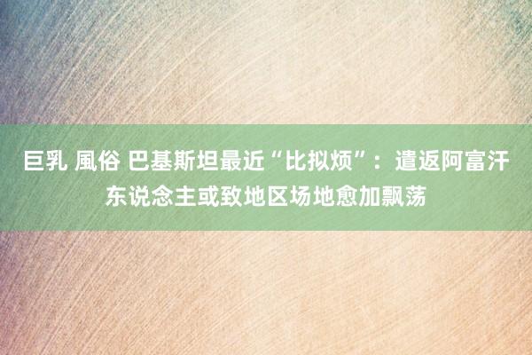 巨乳 風俗 巴基斯坦最近“比拟烦”：遣返阿富汗东说念主或致地区场地愈加飘荡