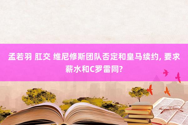 孟若羽 肛交 维尼修斯团队否定和皇马续约， 要求薪水和C罗雷同?