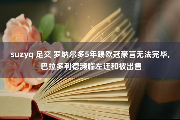 suzyq 足交 罗纳尔多5年踢欧冠豪言无法完毕， 巴拉多利德濒临左迁和被出售