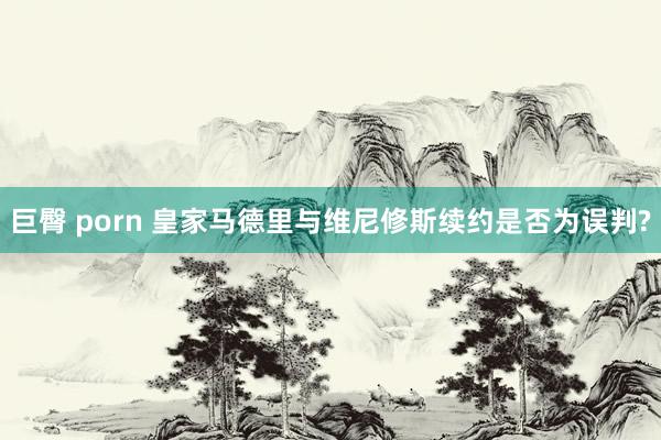 巨臀 porn 皇家马德里与维尼修斯续约是否为误判?