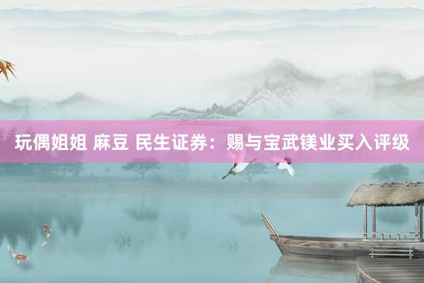 玩偶姐姐 麻豆 民生证券：赐与宝武镁业买入评级