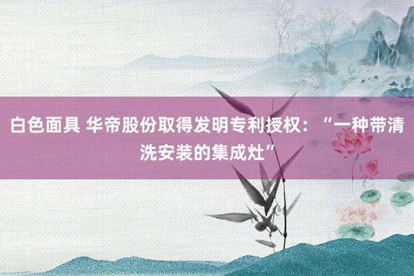 白色面具 华帝股份取得发明专利授权：“一种带清洗安装的集成灶”