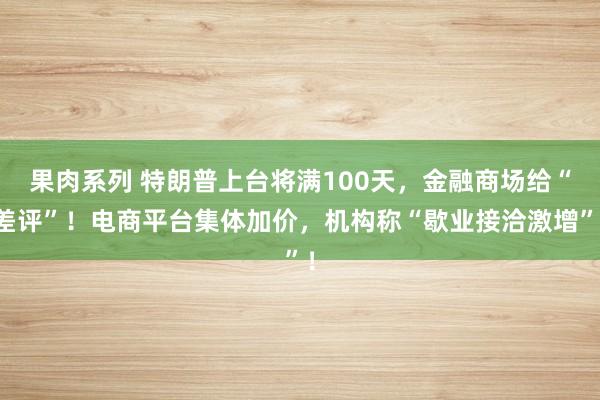 果肉系列 特朗普上台将满100天，金融商场给“差评”！电商平台集体加价，机构称“歇业接洽激增”！