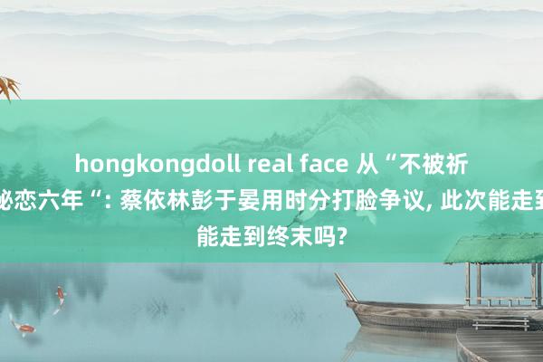 hongkongdoll real face 从“不被祈福”到“秘恋六年“: 蔡依林彭于晏用时分打脸争议， 此次能走到终末吗?