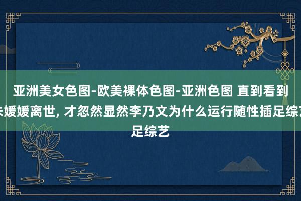亚洲美女色图-欧美裸体色图-亚洲色图 直到看到朱媛媛离世， 才忽然显然李乃文为什么运行随性插足综艺