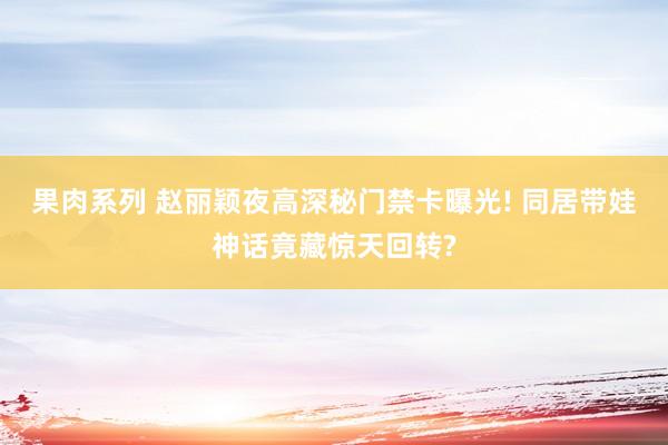 果肉系列 赵丽颖夜高深秘门禁卡曝光! 同居带娃神话竟藏惊天回转?