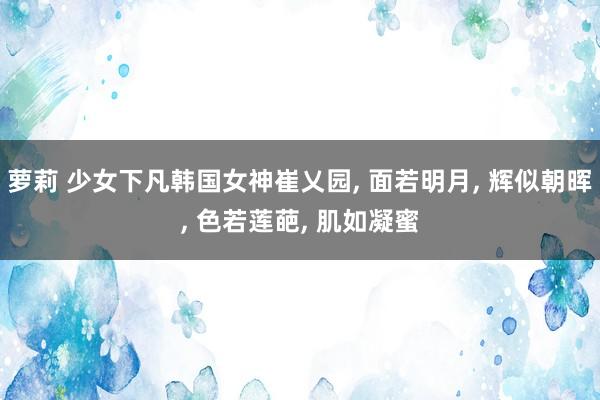 萝莉 少女下凡韩国女神崔乂园， 面若明月， 辉似朝晖， 色若莲葩， 肌如凝蜜