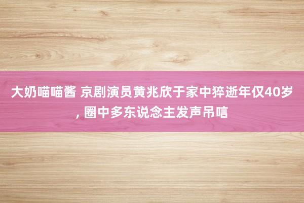 大奶喵喵酱 京剧演员黄兆欣于家中猝逝年仅40岁， 圈中多东说念主发声吊唁